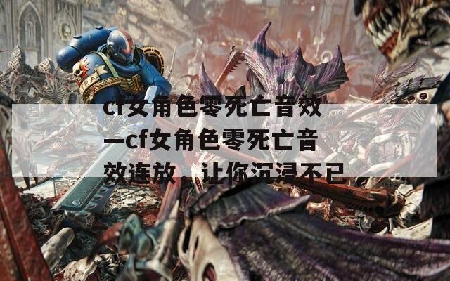 cf女角色零死亡音效—cf女角色零死亡音效連放，讓你沉浸不已