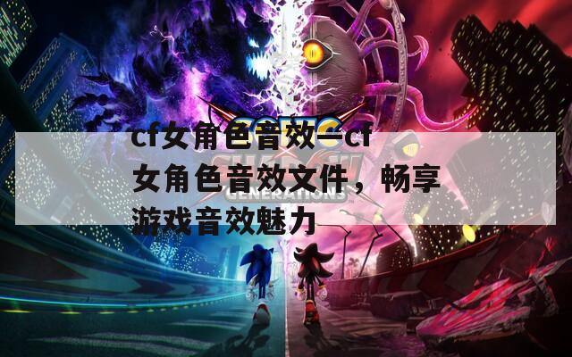 cf女角色音效—cf女角色音效文件，暢享游戲音效魅力