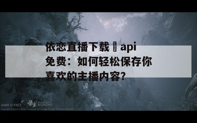 依戀直播下載汅api免費：如何輕松保存你喜歡的主播內(nèi)容？