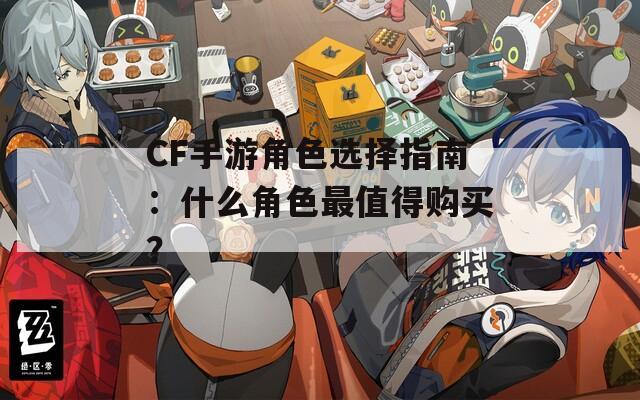 CF手游角色選擇指南：什么角色最值得購(gòu)買？