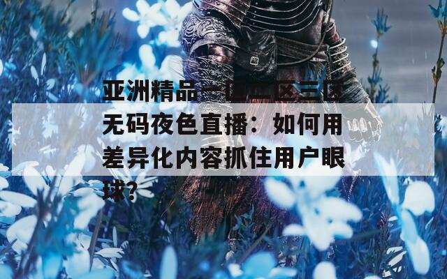 亞洲精品一區(qū)二區(qū)三區(qū)無(wú)碼夜色直播：如何用差異化內(nèi)容抓住用戶(hù)眼球？