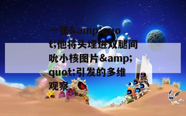 一張&quot;他將頭埋進雙腿間吮小核圖片&quot;引發(fā)的多維觀察