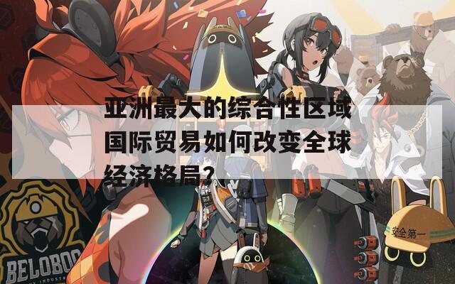 亞洲最大的綜合性區(qū)域國(guó)際貿(mào)易如何改變?nèi)蚪?jīng)濟(jì)格局？