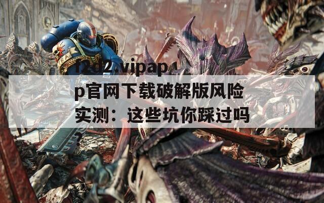 f2d2.vipapp官網(wǎng)下載破解版風(fēng)險實測：這些坑你踩過嗎？