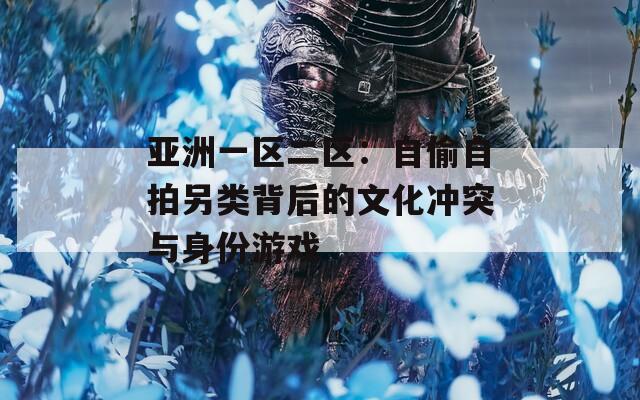 亞洲一區(qū)二區(qū)：自偷自拍另類(lèi)背后的文化沖突與身份游戲