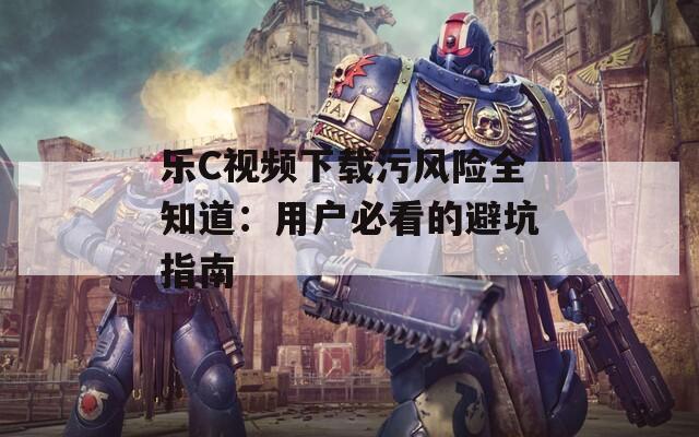 樂C視頻下載污風(fēng)險全知道：用戶必看的避坑指南