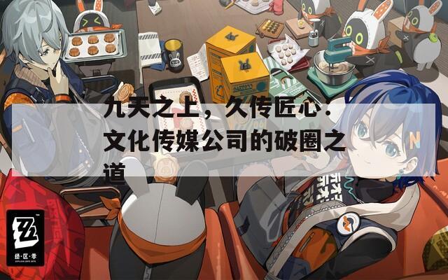 九天之上，久傳匠心：文化傳媒公司的破圈之道