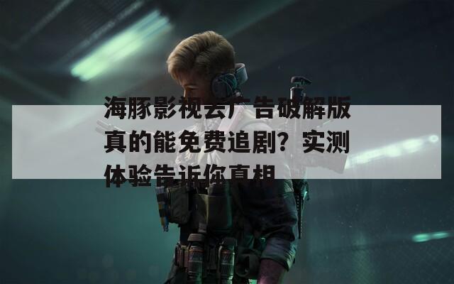 海豚影視去廣告破解版真的能免費(fèi)追劇？實(shí)測(cè)體驗(yàn)告訴你真相