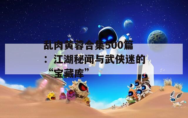 亂肉黃蓉合集500篇：江湖秘聞與武俠迷的“寶藏庫(kù)”