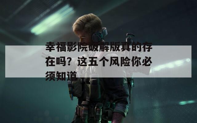幸福影院破解版真的存在嗎？這五個(gè)風(fēng)險(xiǎn)你必須知道