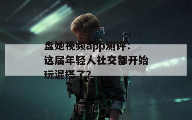 盤她視頻app測評：這屆年輕人社交都開始玩混搭了？