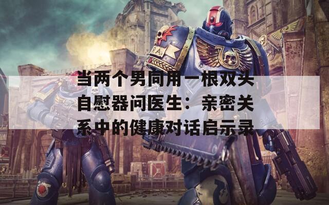 當(dāng)兩個(gè)男同用一根雙頭自慰器問(wèn)醫(yī)生：親密關(guān)系中的健康對(duì)話啟示錄