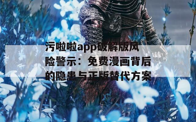 污啦啦app破解版風(fēng)險(xiǎn)警示：免費(fèi)漫畫背后的隱患與正版替代方案