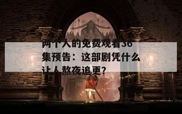 兩個人的免費觀看36集預(yù)告：這部劇憑什么讓人熬夜追更？