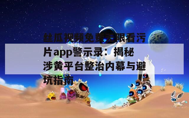 絲瓜視頻免費無限看污片app警示錄：揭秘涉黃平臺整治內(nèi)幕與避坑指南
