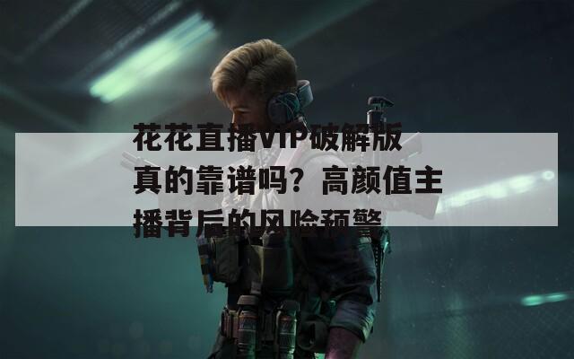 花花直播VIP破解版真的靠譜嗎？高顏值主播背后的風(fēng)險(xiǎn)預(yù)警