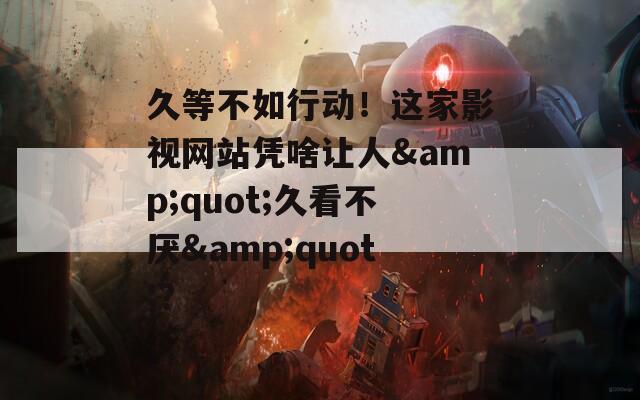 久等不如行動(dòng)！這家影視網(wǎng)站憑啥讓人&quot;久看不厭&quot;？
