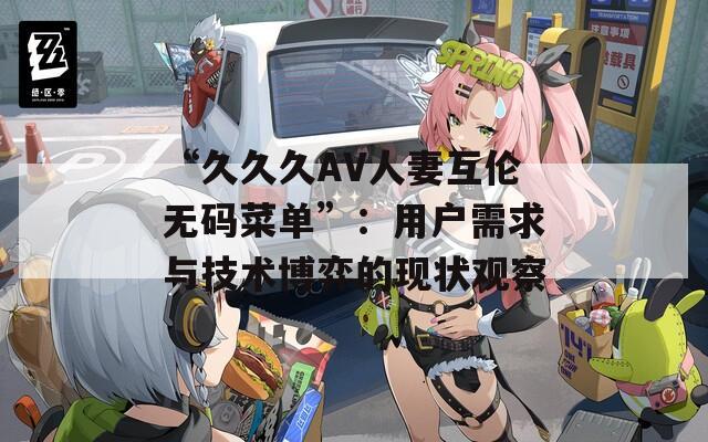 “久久久AV人妻互倫無碼菜單”：用戶需求與技術(shù)博弈的現(xiàn)狀觀察