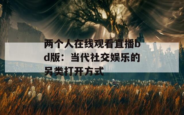 兩個(gè)人在線觀看直播bd版：當(dāng)代社交娛樂的另類打開方式
