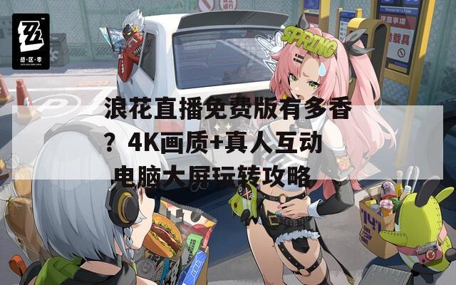 浪花直播免費(fèi)版有多香？4K畫(huà)質(zhì)+真人互動(dòng) 電腦大屏玩轉(zhuǎn)攻略